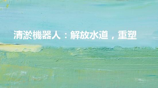 清淤機器人：解放水道，重塑城市脈絡(luò)！